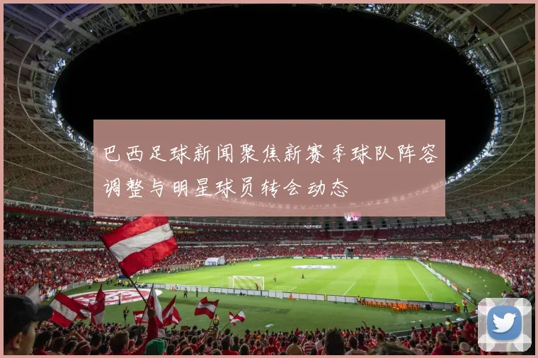 巴西足球新闻聚焦新赛季球队阵容调整与明星球员转会动态