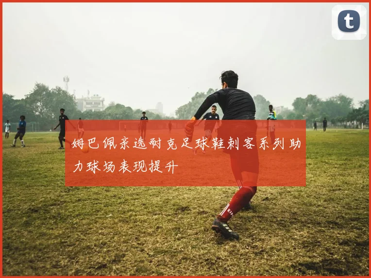 姆巴佩亲选耐克足球鞋刺客系列助力球场表现提升