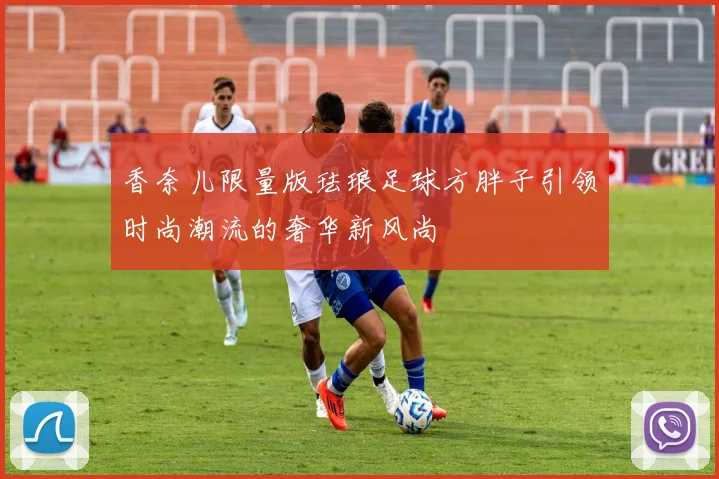 香奈儿限量版珐琅足球方胖子引领时尚潮流的奢华新风尚