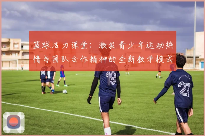 篮球活力课堂：激发青少年运动热情与团队合作精神的全新教学模式探索