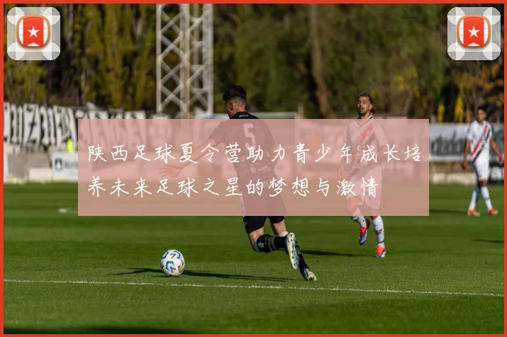 陕西足球夏令营助力青少年成长培养未来足球之星的梦想与激情