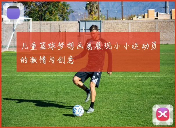 儿童篮球梦想画卷展现小小运动员的激情与创意