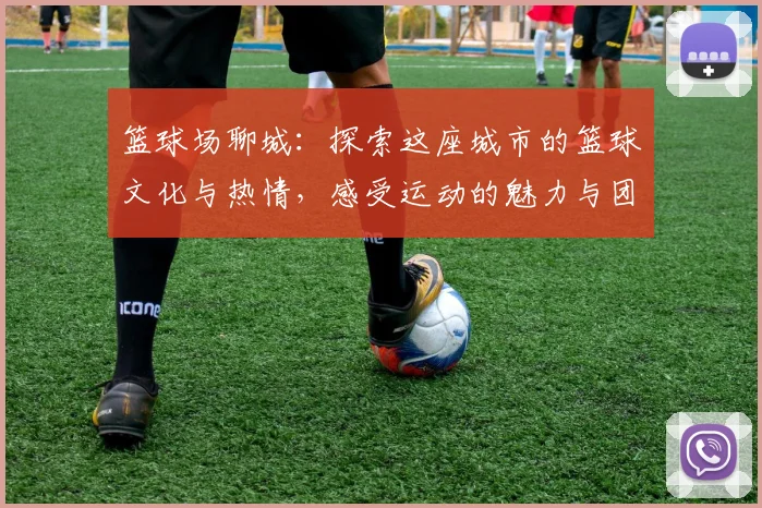 篮球场聊城：探索这座城市的篮球文化与热情，感受运动的魅力与团结的力量