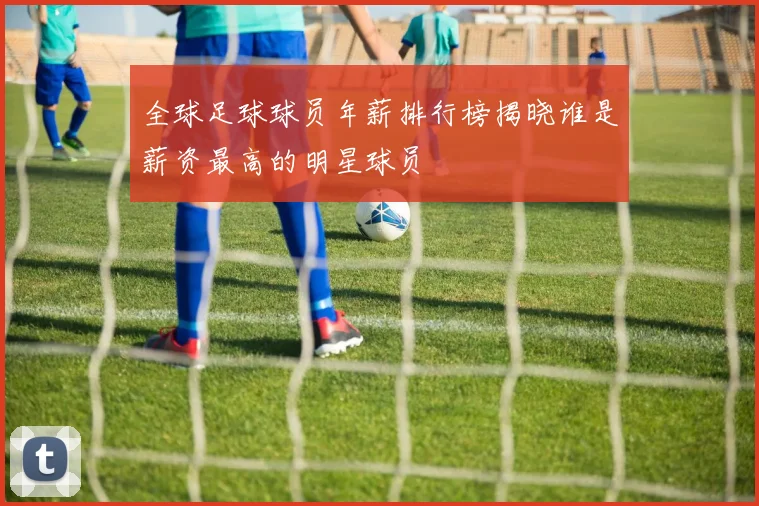 全球足球球员年薪排行榜揭晓谁是薪资最高的明星球员