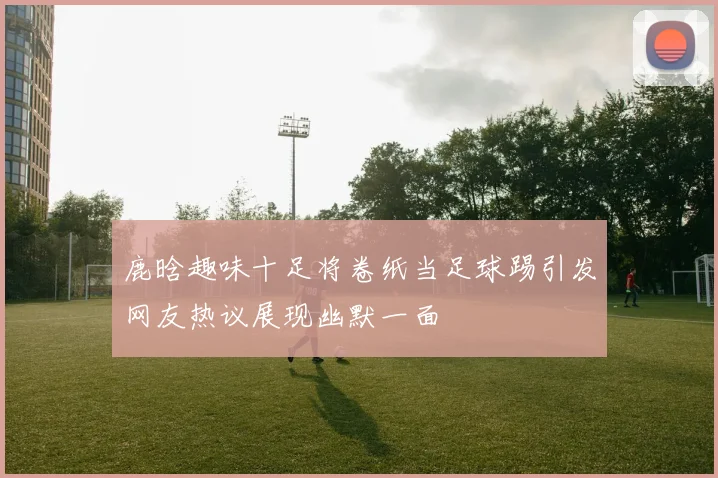 鹿晗趣味十足将卷纸当足球踢引发网友热议展现幽默一面